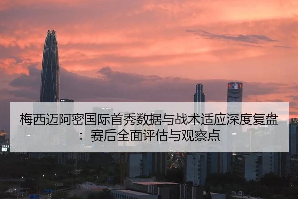 梅西迈阿密国际首秀数据与战术适应深度复盘：赛后全面评估与观察点