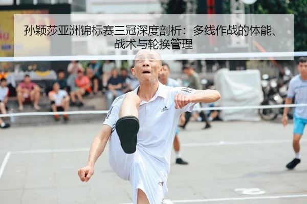孙颖莎亚洲锦标赛三冠深度剖析：多线作战的体能、战术与轮换管理